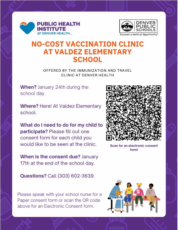White flyer with purple border. Black text says, "In-School Immunization Program Clinic Reminder Valdez elementary is partnering with the Immunization and Travel Clinic at Denver Health to offer in-school immunizations to students at Denver Public Schools in order to ensure students have a healthy school year.  Next in-school immunization clinic date: January 24th  About the In-School Immunization Program:  One signed consent form allows your child to participate in any In-School Immunization Program clinic during the current school year. If you have completed and returned a consent form, your child will receive any vaccines that they are eligible for on this date, including flu and covid vaccines, unless any specific vaccines were declined on the consent form. Please make sure the school nurse has your child’s most up-to-date immunization record. There will be multiple immunization clinics at your child’s school this 2023-2024 school year, and if you have returned a completed consent form and your child is not vaccinated on January 24th, they can be vaccinated at a future clinic date.  Please make sure your child has eaten breakfast before coming to school on the clinic date. If you have signed a consent form, but no longer want to participate in the immunization program, please contact the school nurse or Denver’s In-School Immunization Program main line at (303) 602-3639. Questions about the In-School Immunization Program? Call (303) 602-3639."