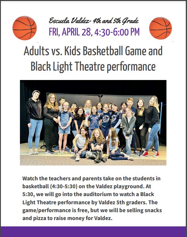 White background with images of 2 basketballs and photo of students with black text that says, "Adults vs. Kids Basketball Game and Black Light Theatre performance. Watch the teachers and parents take on the students in basketball (4:30-5:30) on the Valdez playground. At 5:30, we will go into the auditorium to watch a Black Light Theatre performance by Valdez 5th graders. The game/performance is free, but we will be selling snacks and pizza to raise money for Valdez."