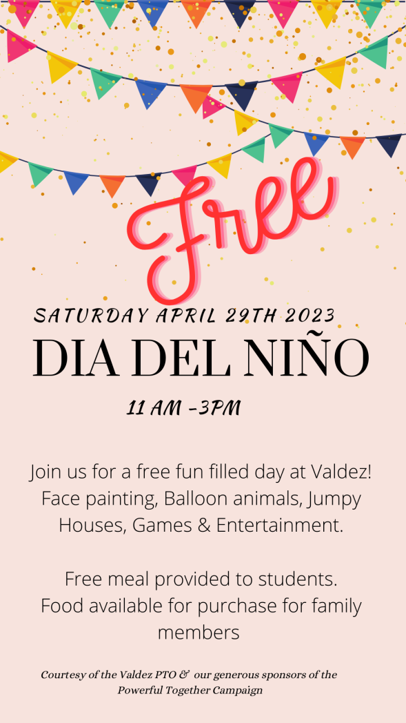 Pink background with multicolored banners strung across the top. Red text says, "Free" and black text says, "Saturday, April 29th, 2023, Día del Niño, 11AM - 3PM. Join us for a free fun-filled day at Valdez! Face painting, balloon animals, jumpy houses, games & entertainment. Free meal provided to students. Food available for purchase for family members. Courtesy of the Valdez PTO & our generous sponsors of the Powerful Together campaign."