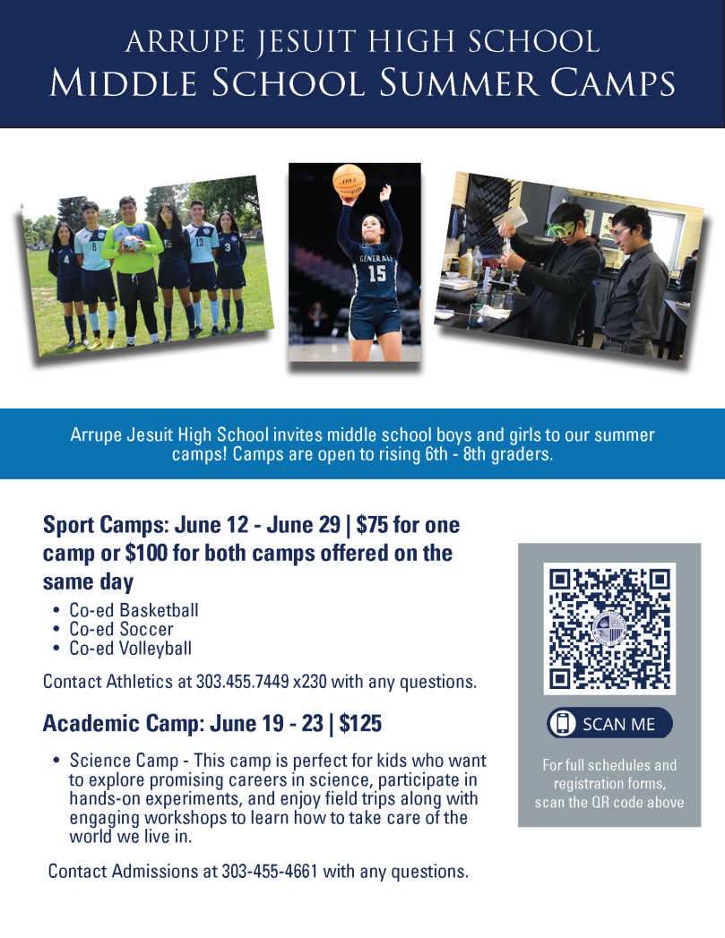 Flyer with white background and photos 1) 5 students in soccer uniforms posing with a soccer ball, 2) a student jumping in the air and shooting a basketball, and 3) a student and teacher in a science lab wearing goggles and performing a science experiment. Blue text says, "Arrupe Jesuit High School Middle School Summer Camps. Arrupe Jesuit High School invites middle school boys and girls to our summer camps! Camps are open to rising 6th - 8th graders. Sports camps: June 12-29, $75 for one camp or $100 for both camps offered on the same day. Co-ed basketball, Co-ed soccer, Co-ed volleyball. Contact Athletics at 303.455.7449 x 230 with any questions. Academic Camp: June 19-23, $125. Science camp - this camp is perfect for kids who want to explore promising careers in  science, participate in hands-on experiments, and enjoy field trips along with engaging workshops to learn how to take care of the world we live in. Contact Admissions at 303.455.4661 with any questions." Gray box in lower right corner with QR code and white text that says, "For full schedules and registration forms, scan the QR above."