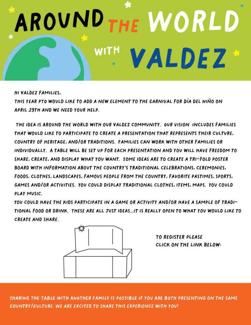 White flyer with green banner at the top that says, "Around the World with Valdez" with an image of a globe. Black text on white background says, "Hi Valdez families, This year PTO would like to add a new element to the Carnival for Día del Niño on April 29th and we need your help. The idea is Around the World with our Valdez community. Our vision includes families that would like to participate to create a presentation that represents their culture, country of heritage, and/or traditions. Families can work with other families or individually. A table will be set up for each presentation and you will have freedom to share, create, and display what you want. Some ideas are to create a tri-fold poster board with information about the country’s traditional celebrations, ceremonies, foods, clothes, landscapes, famous people from the country, favorite pastimes, sports, games and/or activities. You could display traditional clothes, items, maps. You could play music. You could have the kids participate in a game or activity and/or have a sample of traditional food or drink. These are all just ideas…it is really open to what you would like to create and share. To register please click on the link below:" Orange banner at the bottom says in white text, "SHARING THE TABLE WITH ANOTHER FAMILY IS POSSIBLE if you ARE BOTH presenting on the same Country/Culture. We are excited to share this experience with you!"