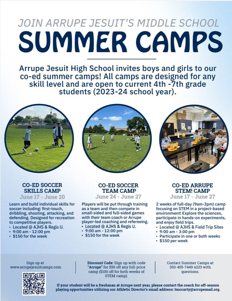 Flyer with light blue and white background and 3 small photos of kids running on green grass. Blue text says, "JOIN ARRUPE JESUIT'S MIDDLE SCHOOL SUMMER CAMPS  Arrupe Jesuit High School invites boys and girls to our co-ed summer camps! All camps are designed for any skill level and are open to current 4th -7th grade  students (2023-24 school year)." and "CO-ED SOCCER SKILLS CAMP June 17 - June 20: Learn and build individual skills for soccer including: first-touch, dribbling, shooting, attacking, and defending. Designed for recreation to competitive players. • Located @ AJHS & Regis U. • 9:00 am - 12:00 pm • $150 for the week. CO-ED SOCCER TEAM CAMP June 24 - June 27: Players will be put through training as a team and then compete in small-sided and full-sided games with their team coach or Arrupe player-led coaching and refereeing. • Located @ AJHS & Regis U. • 9:00 am - 12:00 pm • $150 for the week. CO-ED ARRUPE STEM! CAMP June 17 - June 27: 2 weeks of full-day (9am-3pm) camp focusing on STEM in a project-based environment! Explore the sciences, participate in hands-on experiments, and enjoy field trips. • Located @ AJHS & Field Trip Sites • 9:00 am - 3:00 pm • Participate in one or both weeks • $150 per week. Sign up at www.arrupejesuitcamps.com. Discount Code: Sign up with code “Arrupe” for $50 off any full-price camp ($100 off for both weeks of STEM camp). Contact Summer Camps at 303-455-7449 x223 with questions. If your student will be a freshman at Arrupe next year, please contact the coach for off-season playing opportunities utilizing our Athletic Director’s email address: tmccarty@arrupemail.org."