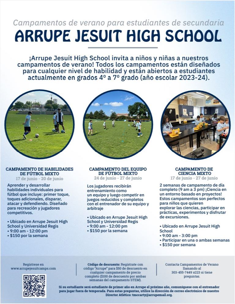 Flyer with light blue and white background and 3 small photos of kids running on green grass. Blue text says, "ÚNASE A LOS CAMPAMENTOS DE VERANO DE ARRUPE JESUIT'S MIDDLE SCHOOL ¡Arrupe Jesuit High School invita a niños y niñas a nuestros campamentos de verano mixtos! Todos los campamentos están diseñados para cualquier nivel de habilidad y están abiertos a estudiantes actuales de 4º a 7º grado (año escolar 2023-24)". y "CAMPAMENTO DE HABILIDADES DE FÚTBOL CO-ED del 17 al 20 de junio: aprenda y desarrolle habilidades individuales para el fútbol, ​​que incluyen: primer toque, regate, tiro, ataque y defensa. Diseñado para recreación de jugadores competitivos. • Ubicado en AJHS y Regis U. • 9:00 am - 12:00 pm • $150 por semana. CAMPAMENTO PARA EQUIPOS DE FÚTBOL COEDITIVO Del 24 al 27 de junio: Los jugadores entrenarán como equipo y luego competirán en juegos reducidos y completos con el entrenador de su equipo o con el entrenador y árbitro dirigido por los jugadores de Arrupe. • Ubicado en AJHS y Regis U. • 9:00 am - 12:00 pm • $150 por semana. ¡TALLO DE ARRUPE CO-ED! CAMP del 17 de junio al 27 de junio: ¡2 semanas de campamento de día completo (de 9 a. m. a 3 p. m.) centrado en STEM en un entorno basado en proyectos! Explore las ciencias, participe en experimentos prácticos y disfrute de excursiones. • Ubicado en AJHS y sitios de excursiones • 9:00 am - 3:00 pm • Participa en una o ambas semanas • $150 por semana. Regístrate en www.arrupejesuitcamps.com. Código de descuento: Regístrese con el código "Arrupe" para obtener $50 de descuento en cualquier campamento de precio completo ($100 de descuento para ambas semanas del campamento STEM). Comuníquese con los campamentos de verano al 303-455-7449 x223 si tiene preguntas. Si su estudiante será estudiante de primer año en Arrupe el próximo año, comuníquese con el entrenador para oportunidades de juego fuera de temporada utilizando la dirección de correo electrónico de nuestro Director Atlético: tmccarty@arrupemail.org."