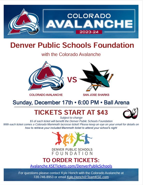 White background with blue top header in white text says, "Colorado Avalanche 2023-24" with Avalanche logo. Red text below says, "Denver Public Schools Foundation with the Colorado Avalanche." Below is the Avalanche logo vs. the Sharks logo. Blue text says, "Sunday, December 17, 6:00pm, Ball Arena" and "Tickets start at $43, subject to change. $5 of every ticket will benefit the Denver Public Schools Foundation. With each ticket comes a Colorado Mammoth lacrosse ticket! Please keep an eye on your email for details on how to retrieve your included Mammoth ticket to attend your school’s night.” Below is the logo and text for Denver Public Schools Foundation. Red text says, “To order tickets: Avalanche.KSETickets.com/DenverPublicSchools” Blue border at bottom with white text says, “For questions please contact Kyle Hench with the Colorado Avalanche at 720.746.8953 or email Kyle.Hench@TeamKSE.com.”