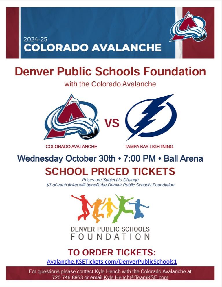 Maroon and blue banner at top. White background with red text says, "Colorado Avalanche 2024-25." Black text says, "Colorado Avalanche vs Tampa Bay Lightning Wednesday, October 30th at 7:00 PM. Ball Arena. School Priced Tickets. $7 of each ticket will benefit the DPS Foundation, To order tickets: Avalanche.KSETickets.com/DenverPublicSchools1. Underneath is Denver Public Schools Foundation logo.