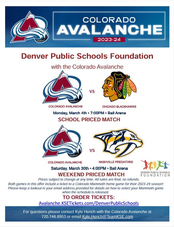 Blue banner at top with Colorado Avalanche logo. White text says, " Colorado Avalanche 2023-24." White background with red text says, "Denver Public Schools Foundation with the Colorado Avalanche. Colorado Avalanche vs. Chicago Blackhawks. Monday, March 4th, 7:00pm, Ball Arena. School Priced Match." with logos for Avalanche and Blackhawks. Next section has logos for Avalanche and Predators and says, "Colorado Avalanche vs. Nashville Predators. Saturday, March 30th, 4:00pm, Ball Arena. Weekend Priced Match. Prices subject to Change at any time. All sales are final, no refunds. Both games in this offer include a ticket to a Colorado Mammoth home game for their 2023-24 season! Please keep a lookout in your email address provided for details on how to select your Mammoth game when the schedule is released. To order tickets: Avalanche.KSETickets.com/DenverPublicSchools."