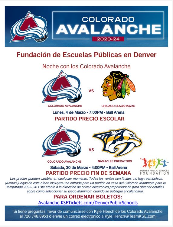 Estandarte azul en la parte superior con el logo de Colorado Avalanche. El texto blanco dice: "Colorado Avalanche 2023-24". El fondo blanco con texto rojo dice: "Fundación de Escuelas Públicas de Denver con Colorado Avalanche. Colorado Avalanche contra Chicago Blackhawks. Lunes 4 de marzo, 7:00 p. m., Ball Arena. Partido con precio escolar". con logotipos de Avalanche y Blackhawks. La siguiente sección tiene logotipos de Avalanche y Predators y dice: "Colorado Avalanche vs. Nashville Predators. Sábado 30 de marzo, 4:00 p. m., Ball Arena. Partido con precio de fin de semana. Los precios están sujetos a cambios en cualquier momento. Todas las ventas son finales, no hay reembolsos ¡Ambos juegos de esta oferta incluyen un boleto para un juego local de Colorado Mammoth para la temporada 2023-24! Esté atento a la dirección de correo electrónico proporcionada para obtener detalles sobre cómo seleccionar su juego de Mammoth cuando se publique el calendario. Para pedir boletos: Avalanche.KSETickets.com/DenverPublicSchools."