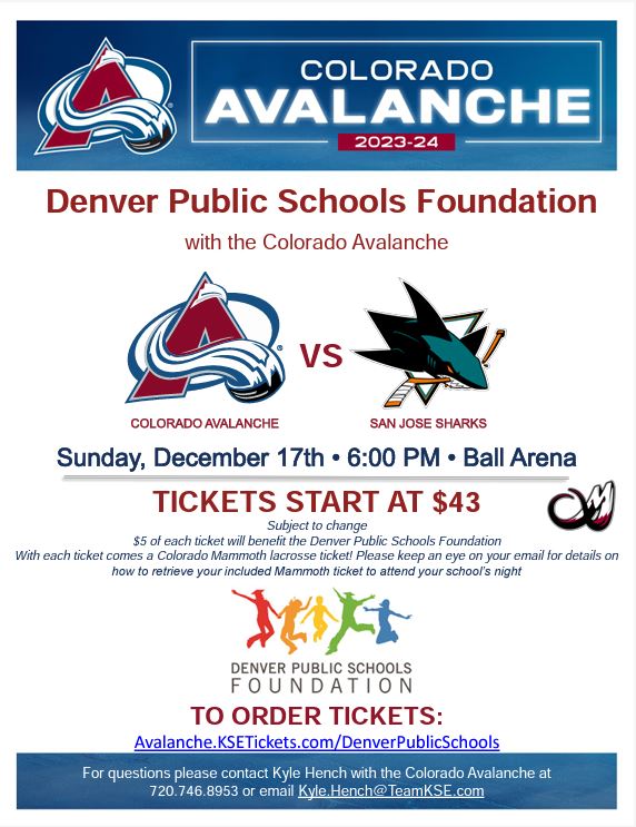 Flyer with white background. Blue border at the top says "Colorado Avalanche 2023-24" in white and red text, with the Avalanche logo to the left. Below the border, red text says, "Denver Public Schools Foundation with the Colorado Avalanche vs. San Jose Sharks. Sunday, December 17, 6:00 pm, Ball Arena. Tickets start at $43. $5 of each ticket will benefit the DPS Foundation. With each ticket comes a Colorado Mammoth lacrosse ticket! Please keep an eye on your email for details on how to retrieve your included Mammoth ticket to attend your school's night." Below text is the DPS Foundation logo of 5 multicolored silhouettes of people jumping in the air with the text in black underneath saying "Denver Public Schools Foundation. TO ORDER TICKETS: Avalanche.KSETickets.com/DenverPublicSchools. For questions please contact Kyle Hench with the Colorado Avalanche at 720.746.8953 or email Kyle.Hench@TeamKSE.com."
