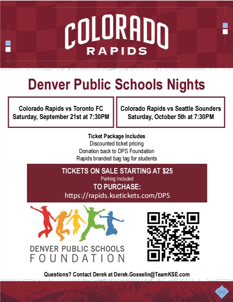 Maroon banner at top. White text says, "Colorado Rapids." Below, white background with red text says, "Denver Public Schools Nights." Black text says, "Colorado Rapids vs Toronto FC Saturday, September 21st at 7:30PM. Colorado Rapids vs Seattle Sounders Saturday, October 5th at 7:30PM. Ticket Package Includes: Discounted ticket pricing, Donation back to DPS Foundation, Rapids branded bag tag for students. TICKETS ON SALE STARTING AT $25! Parking Included. TO  PURCHASE:https://rapids.ksetickets.com/DPS. Questions? Contact Derek at Derek.Gosselin@TeamKSE.com." Underneath is Denver Public Schools Foundation logo next to QR code.