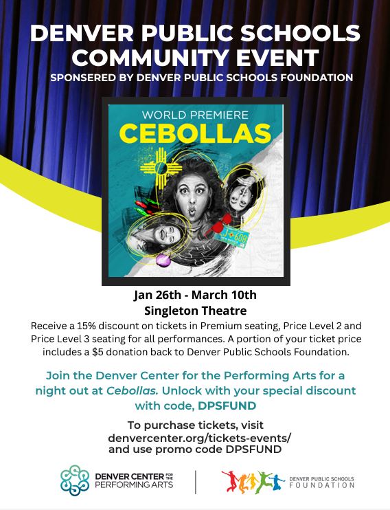 Flyer with white background and blue theater curtain on top third. White text says, "Denver Public Schools Community Event sponsored by Denver Public Schools Foundation. Underneath is a picture of 3 women with the text in white "World Premiere" and in yellow underneath "Cebollas." Black text underneath says "Jan 26th to March 10th. Singleton Theatre. Receive a 15% discount on tickets in Premium seating, Price Level 2 and Price Level 3 seating for all performances. A portion of your ticket price includes a $5 donation back to Denver Public Schools Foundation. Join the Denver Center for the Performing Arts for a night out at Cebollas. Unlock with your special discount with code, DPSFUND To purchase tickets, visit SPONSERED BY DENVER PUBLIC SCHOOLS FOUNDATION DENVER PUBLIC SCHOOLS COMMUNITY EVENT denvercenter.org/tickets-events/ and use promo code DPSFUND." At bottom are 2 logos: Denver Center for the Performing Arts on the left and Denver Public Schools Foundation with silhouettes of people jumping on the right.