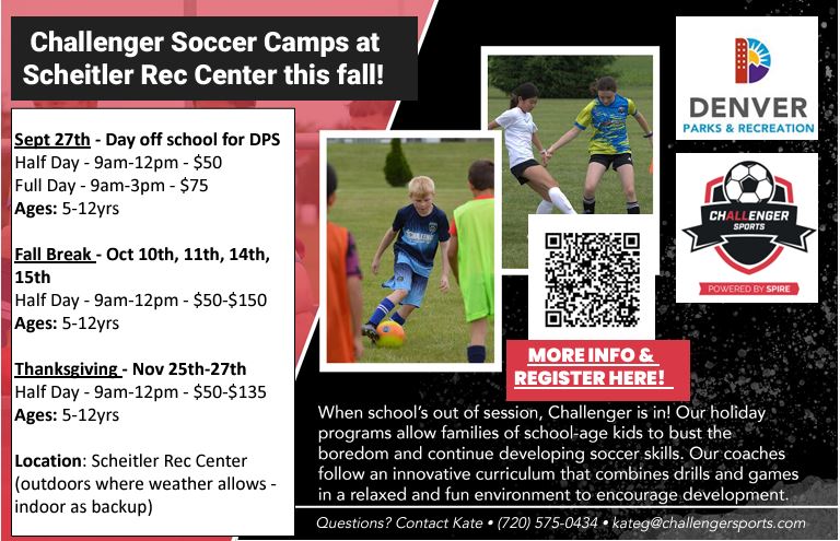 Black background with photos of kids playing soccer and the logos for Denver Parks & Recreation and Challenger Sports above a QR code. White text says, "Challenger Soccer Camps at Scheitler Rec Center this fall! Sept. 27th - Day off school for DPS, Half Day, 9am-12pm, $50; Full Day, 9am-3pm, $75; Ages 5-12. Fall Break - Oct. 10, 11, 14, 15, Half Day, 9am-12pm, $50-150, Ages 5-12. Thanksgiving - Nov. 25-27th, Half Day - 9am-12pm, $50-$135; Ages 5-12. Location: Scheitler Rec Center (outdoors where weather allows; indoors as backup)."