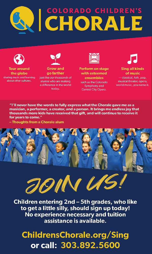Flyer for Colorado Children's Chorale with image of children singing and white and yellow text on red background saying, "Colorado Children's Chorale. Tour around the globe sharing music and learning about other cultures. Grow and go farther just like our thousands of alumni who are making a difference in the world today. Perform on stage ith esteemed ensembles such as the Colorado Symphony and Central City Opera. Sing all kinds of music - classical, folk, pop, musical theater, opera, world music, you name it." And "Join us! Children entering 2nd - 5th grades, who like to get a little silly, should sign up today! No experience necessary and tuition assistance is available. ChildrensChorale.org/Sing or call 303.892.5600."
