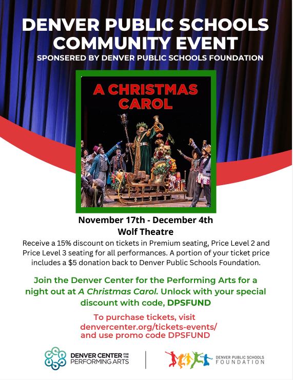 Flyer featuring a white background with a blue theater curtain at the top. White text says, "Denver Public Schools Community Event Sponsored by Denver Public Schools Foundation." Below is a photo of actors performing on stage with text in red: "A Christmas Carol." Text in black below says, "A Christmas Carol, Nov 17th-Dec 4th, Wolf Theater, Receive a 15% discount on tickets in Premium seating, Price Level 2 and Price Level 3 seating for all performances. A portion of your ticket price includes a $5 donation back to Denver Public Schools." "Join the Denver Center for the Performing Arts for a night out at A Christmas Carol. Unlock your special discount with code DPSFUND. To purchase tickets, visit denvercenter.org/tickets-events/ and use promo code DPSFUND." Underneath text is a logo for Denver Center for the Performing Arts on the left and a logo for Denver Public Schools Foundation on the right.
