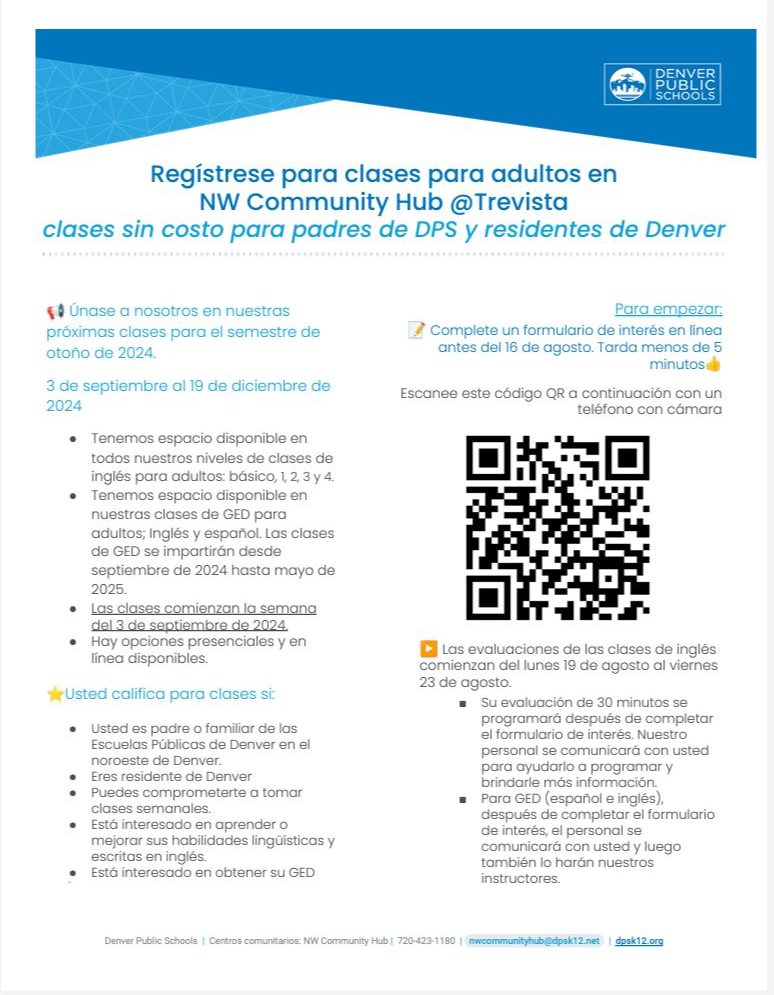 White flyer with blue banner at top with DPS logo. Blue text says, "Únase a nosotros en nuestras próximas clases para el semestre de otoño de 2024. 3 de septiembre al 19 de diciembre de 2024 ● Tenemos espacio disponible en todos nuestros niveles de clases de inglés para adultos: básico, 1, 2, 3 y 4. ● Tenemos espacio disponible en nuestras clases de GED para adultos; Inglés y español. Las clases de GED se impartirán desde septiembre de 2024 hasta mayo de 2025. ● Las clases comienzan la semana del 3 de septiembre de 2024. ● Hay opciones presenciales y en línea disponibles. ⭐Usted califica para clases si: ● Usted es padre o familiar de las Escuelas Públicas de Denver en el noroeste de Denver. ● Eres residente de Denver ● Puedes comprometerte a tomar clases semanales. ● Está interesado en aprender o mejorar sus habilidades lingüísticas y escritas en inglés. ● Está interesado en obtener su GED Únase a nosotros en nuestras próximas clases para el semestre de otoño de 2024. 3 de septiembre al 19 de diciembre de 2024 ● Tenemos espacio disponible en todos nuestros niveles de clases de inglés para adultos: básico, 1, 2, 3 y 4. ● Tenemos espacio disponible en nuestras clases de GED para adultos; Inglés y español. Las clases de GED se impartirán desde septiembre de 2024 hasta mayo de 2025. ● Las clases comienzan la semana del 3 de septiembre de 2024. ● Hay opciones presenciales y en línea disponibles. ⭐Usted califica para clases si: ● Usted es padre o familiar de las Escuelas Públicas de Denver en el noroeste de Denver. ● Eres residente de Denver ● Puedes comprometerte a tomar clases semanales. ● Está interesado en aprender o mejorar sus habilidades lingüísticas y escritas en inglés. ● Está interesado en obtener su GED. Para empezar: 📝 Complete un formulario de interés en línea antes del 16 de agosto. Tarda menos de 5 minutos. Las evaluaciones de las clases de inglés comienzan del lunes 19 de agosto al viernes 23 de agosto. ■ Su evaluación de 30 minutos se programará después de completar el formulario de interés. Nuestro personal se comunicará con usted para ayudarlo a programar y brindarle más información. ■ Para GED (español e inglés), después de completar el formulario de interés, el personal se comunicará con usted y luego también lo harán nuestros instructores." Black text above a QR code image says, "Escanee este código QR a continuación con un teléfono con cámara."