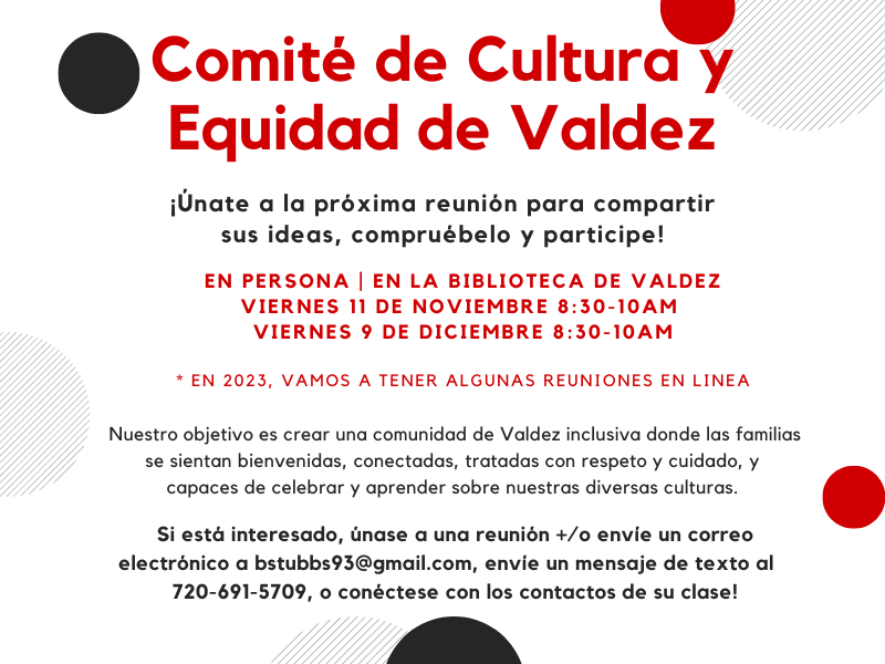 El texto rojo sobre fondo blanco dice: "Comité de Cultura + Equidad de Valdez. ¡Venga a una próxima reunión para compartir ideas, compruébelo y participe! En persona en la biblioteca de Valdez. Viernes, 11 de noviembre y viernes, 9 y 8 de diciembre :30-10:30 am. Nuestro objetivo es crear una comunidad de Valdez inclusiva donde las familias sean bienvenidas, conectadas, tratadas con respeto y cuidado, y capaces de celebrar y aprender sobre nuestras diversas culturas. Si está interesado, únase a una reunión y/o envíe un correo electrónico a bstubbs93 @gmail.com envíe un mensaje de texto al 720-691-5709, ¡o conéctese con el padre de su clase!