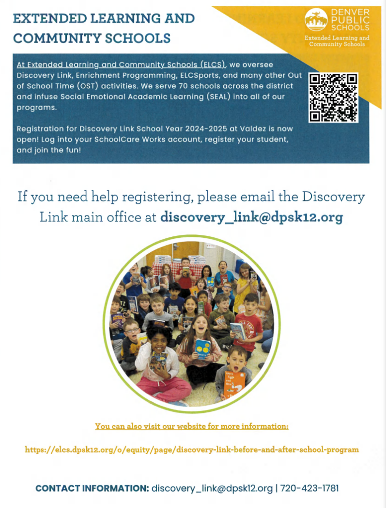 Photo in middle of flyer showing a group of children sitting and each holding up a book. Yellow triangle in top right corner with white text says, "Denver Public Schools Extended Learning and Community Schools."Blue text on white background says, "EXTENDED LEARNING AND COMMUNITY SCHOOLS At Extended Learning and Community Schools (ELCS), we oversee Discovery Link, Enrichment Programming, ELCSports, and many other Out [a] of School Time (OST) activities. We serve 70 schools across the district = and infuse Social Emotional Academic Learning (SEAL) into all of our programs. Registration for Discovery Link School Year 2024-2025 at Valdez is now open! Log into your SchoolCare Works account, register your student, and join the fun! If you need help registering, please email the Discovery Link main office at discovery_link@dpsk12.org. CONTACT INFORMATION: discovery _link@dpsk12.org | 720-423-1781." Yellow text at bottom says, "You can also visit our website for more information: https://elcs.dpsk12.org/o/equity/page/discovery-link-before-and-after-school-program."