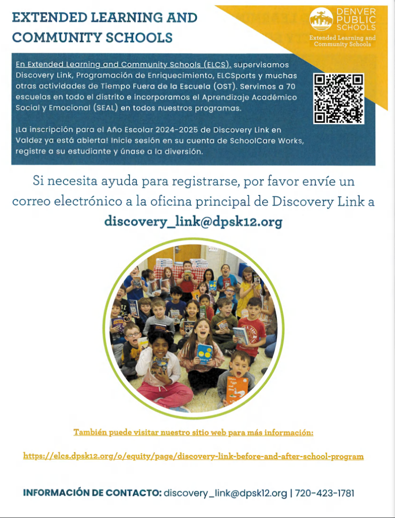 Photo in middle of flyer showing a group of children sitting and each holding up a book. Yellow triangle in top right corner with white text says, "Escuelas comunitarias y de aprendizaje extendido de las escuelas públicas de Denver." Blue text on white background says, "APRENDIZAJE EXTENDIDO Y ESCUELAS COMUNITARIAS. En Extended Learning and Community Schools (ELCS), supervisamos Discovery Link, Enrichment Programming, ELCSports y muchas otras actividades fuera del horario escolar (OST). Prestamos servicios a 70 escuelas en todo el distrito e infundimos aprendizaje académico socioemocional (SEAL) en todos nuestros programas. ¡La inscripción para el año escolar Discovery Link 2024-2025 en Valdez ya está abierta! ¡Inicie sesión en su cuenta SchoolCare Works, registre a su estudiante y únase a la diversión! Si necesita ayuda para registrarse, envíe un correo electrónico a la oficina principal de Discovery Link a discover_link@dpsk12.org. INFORMACIÓN DE CONTACTO: descubrimiento _link@dpsk12.org | 720-423-1781." Yellow text at bottom says, "También puedes visitar nuestro sitio web para más información: https://elcs.dpsk12.org/o/equity/page/discovery-link-before-and-after-school-program."