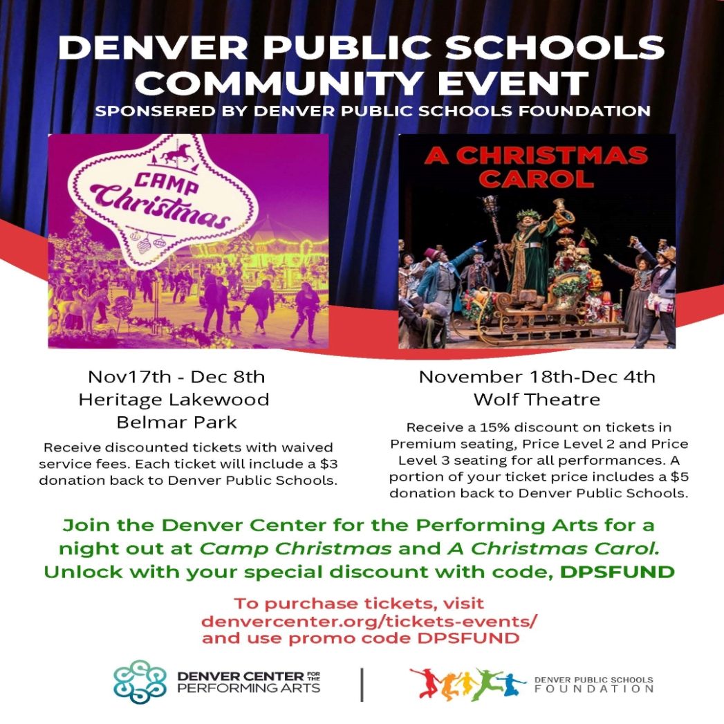 Flyer for "Denver Public Schools Community Event. Sponsored by Denver Public Schools Foundation." Features 2 performance posters: One for "Camp Christmas, Nov 17th - Dec 8th, Heritage Lakewood, Belmar Park. Receive discounted tickets with waived service fees. Each ticket will include a $3 donation back to Denver Public Schools." One for "A Christmas Carol, Nov 18th-Dec 4th, Wolf Theater, Receive a 15% discount on tickets in Premium seating, Price Level 2 and Price Level 3 seating for all performances. A portion of your ticket price includes a $5 donation back to Denver Public Schools." "Join the Denver Center for the Performing Arts for a night out at Camp Christmas and A Christmas Carol. Unlock your special discount with code DPSFUND. To purchase tickets, visit denvercenter.org/tickets-events/ and use promo code DPSFUND. 