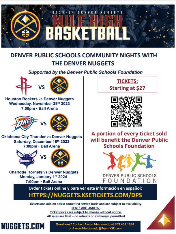 Flyer with white background and black banner at top that says in white text, "2023-24 Denver Nuggets Mile High Basketball." Blue text underneath on white background says, "Denver Public Schools Community Nights with the Denver Nuggets. Supported by the Denver Public Schools Foundation. Wednesday, November 29, 7pm, Ball Arena, versus the Houston Rockets, Saturday, December 16, 7pm, Ball Arena, versus Oklahoma City Thunder, Monday, January 1, 2024, 7pm, Ball Arena, versus the Charlotte Hornets." Red text over QR code says, "Tickets starting at $27." Red text under QR code says, "A portion of every ticket sold will benefit the Denver Public Schools Foundation." DPS Foundation logo below with multicolored silhouettes of of people jumping," Blue banner below with white text says, "Order tickets online y para ver esta información in español:" Text in yellow below says, "HTTPS://NUGGETS.KSETICKETS.COM/DPS." Blue text on white (below) says, "Tickets are sold on a first come first served basis and are subject to availability.  SEATS ARE LIMITED​.  Ticket prices are subject to change without notice. All sales are final – no refunds or exchanges permitted." Blue text on white below says, "Nuggets.com" and blue banner next to that in yellow text says, "Questions? Contact Aaron Maldonado at 303.405.1334 or Aaron.Maldonado@TeamKSE.com" 