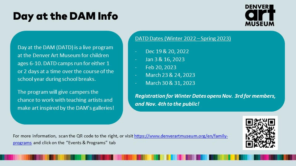 Graphic with light blue background and two darker blue text boxes. Black text says, "Day at the DAM info. Denver Art Museum. Day at the DAM (DATD) is a live program at the Denver Art Museum for children ages 6-10. DATD camps run for either 1 or 2 days at a time over the course of the school year during school breaks. The program will give campers the chance to work with Teaching Artists and make art inspired by the DAM's galleries! DATD dates (Winter 2022-Spring 2023): Dec 19 & 20, 2022, Jan 3 & 16, 2023, Feb 20, 2023, Mar 23 & 24, 2023 and March 30 & 31, 2023. Registration for winter dates opens Nov. 3rd for members and Nov. 4th to the public! For more information, scan code to the right or visit https://www..denverartmuseum.org/en/family-programs and click on the "Events & Programs" tab."