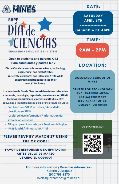 White background with blue grid marks. At top left in blue letters "Colorado School of Mines" next to its logo. On left side, blue text says, "SHPE Día de Ciencias" accented by blue and orange stars. Blue text underneath says, "Engaging Communities in STEM. Open to students and parents K-12 Para estudiantes y padres K-12 Día de Ciencias events showcase science, technology, engineering, and math (STEM). We create awareness and interest in STEM while encouraging participants to see their own STEM future. Los eventos de Día de Ciencias exhiben temas relevantes a la ciencia, tecnologia, ingeniería, y matematicas (STEM). Creamos conocimiento y interes en STEM mientras apoyamos a los participantes a explorar su futuro en STEM. Fun hands-on STEM activities / Actividades divertidas en STEM Useful college information / Informacion útil sobre la universidad Bilingual parent workshops / Sessiones bilingües FREE lunch! / Almuerzo GRATIS! PLEASE RSVP BY MARCH 27 USING THE QR CODE! ------------------------------------------------- FAVOR DE RESPONDER A LA INVITACION ANTES DEL 27 DE MARZO USANDO EL CODIGO! For more information / Para mas informacion: Katerin Velasquez (970)793-8370 kvelasquezcampos@mines.edu." On right side, blue text says, "Date:" Below is a blue box with white text that says, "SATURDAY APRIL 6TH. SABADO 6 DE ABRIL." Blue text under says, "Time:" White text in orange bubble says, "9AM-2PM." Blue text under says, "Location:"  Dark blue text in light blue box says, "COLORADO SCHOOL OF MINES --------------------- CENTER FOR TECHNOLOGY AND LEARNING MEDIA (CTLM) ROOM 102 1650 ARAPAHOE ST, GOLDEN, CO 80401." At bottom whit text in a green box says, "Día de Ciencias 2024" above image of a QR code.