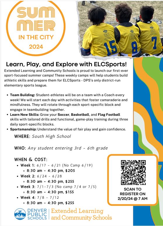 Flyer for ELCSports Summer Camp. Black text on white background says, "Summer in the City 2024. Learn, Play, and Explore with ELCSports! Extended Learning and Community Schools is proud to launch our first-ever sport-focused summer camps! These weekly camps will help students build athletic skills and prepare them for ELCSports - DPS's only district-run elementary sports league. Team Building: Student-athletes will be on a team with a Coach every week! We will start each day with activities that foster camaraderie and mindfulness. They will rotate through each sport-specific block and engage in teambuilding together. Learn New Skills: Grow your Soccer, Basketball, and Flag Football skills with tailored drills and functional, game-play training during three daily sport-specific blocks. Sportsmanship: Understand the value of fair play and gain confidence. WHERE: South High School WHO: Any student entering 3rd - 6th grade WHEN & COST: Week 1: 6/17 - 6/21 (No Camp 6/19) 8:30 am - 4:30 pm, $205 Week 2: 6/24 - 6/28 8:30 am - 4:30 pm, $255 Week 3: 7/1-7/3 (No camp 7/4 or 7/5) 8:30 am - 4:30 pm, $155 Week 4: 7/8 - 7/12 8:30 am - 4:30 pm, $255."