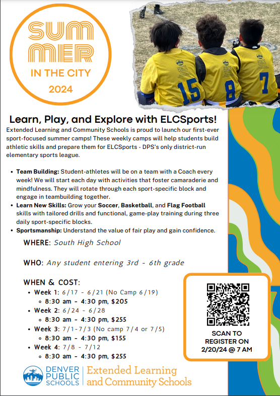 White background with round orange circle at top and orange text that says, "Summer in the City 2024" next to a photo of three kids in soccer jerseys watching a game. Black text below says, "Learn, Play, & Explore with ELCSports! Extended Learning and Community Schools is proud to launch our first-ever sport-focused summer camps! These weekly camps will help students build athletic skills and prepare them for ELCSports - DPS's only district-run elementary sports league. Team Building: Student-athletes will be on a team with a Coach every week! We will start each day with activities that foster camaraderie and mindfulness. They will rotate through each sport-specific block and engage in teambuilding together. Learn New Skills: Grow your Soccer, Basketball, and Flag Football skills with tailored drills and functional, game-play training during three daily sport-specific blocks. Sportsmanship: Understand the value of fair play and gain confidence. WHERE: South High School WHO: Any student entering 3rd - 6th grade WHEN & COST: Week 1: 6/17 - 6/21 (No Camp 6/19) 8:30 am - 4:30 pm, $205 Week 2: 6/24 - 6/28 8:30 am - 4:30 pm, $255 Week 3: 7/1-7/3 (No camp 7/4 or 7/5) 8:30 am - 4:30 pm, $155 Week 4: 7/8 - 7/12 8:30 am - 4:30 pm, $255." QR code on right with black text, "SCAN TO REGISTER ON 2/20/24 @ 7 AM" At bottom is DPS logo in blue next to orange text, "Extended Learning and Community Schools."