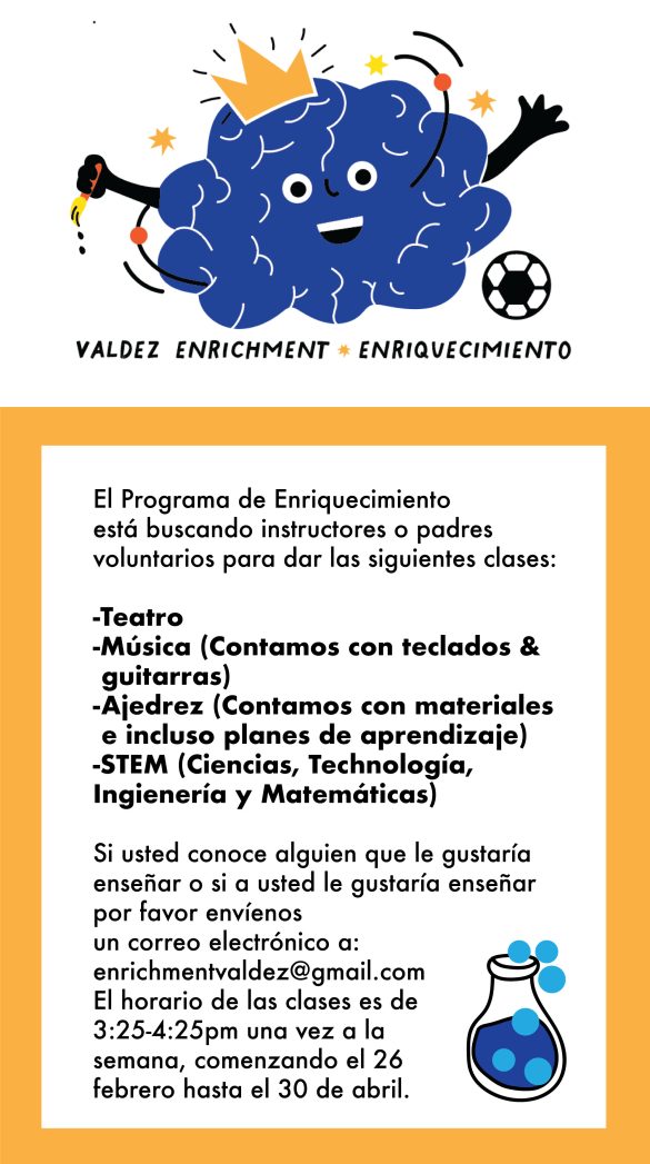 White banner at top with a graphic of a blue brain wearing a gold crown and kicking a soccer ball. Black text underneath says, "Valdez Enrichment Enriquecimiento." Yellow border around white background below says in black text: "El Programa de Enriquecimiento está buscando instructores/padres voluntarios para ofrecer clases en las siguientes áreas: Teatro, Música (tenemos teclados y guitarras disponibles), ajedrez (tenemos materiales y planes de lecciones) y STEM. Si conoce a alguien o Si usted mismo desea ser voluntario, envíe un correo electrónico al equipo a enrichmentvaldez@gmail.com. Las clases se llevarán a cabo del 26 de febrero al 30 de abril, un día a la semana, de 3:25 a 4:25 p.m." 