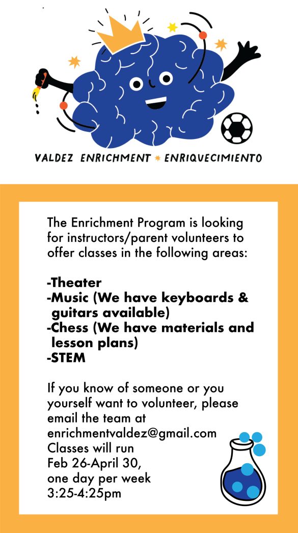 White banner at top with a graphic of a blue brain wearing a gold crown and kicking a soccer ball. Black text underneath says, "Valdez Enrichment Enriquecimiento." Yellow border around white background below says in black text: "The Enrichment Program is looking for instructors/parent volunteers to offer classes in the following areas: Theater, Music (we have keyboards and guitars available), chess (we have materials and lesson plans), and STEM. If you know of someone or you yourself want to volunteer, please email the team at enrichmentvaldez@gmail.com. Classes will run Feb 26-April 30., one day per week, 3:25-4:25pm."