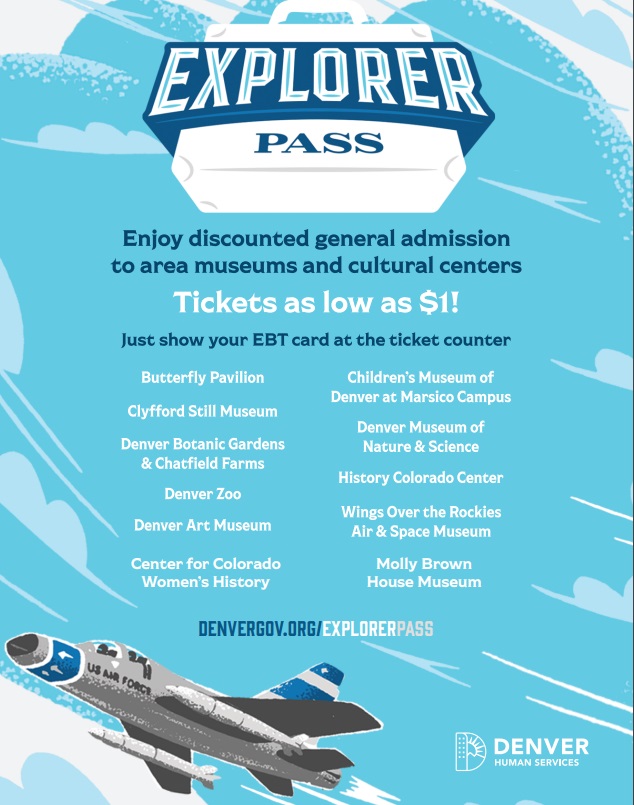 Flyer with blue sky background with image of gray Air Force airplane in bottom left hand corner. Text says, "Explorer Pass. Enjoy discounted general admission to area museums and cultural centers. Tickets as low as $1!! Just show your EBT card at the ticket counter. Butterfly Pavilion, Children's Museum of Denver at Marsico Campus, Clyfford Still Museum, Denver Museum of Nature and Science, Denver Botanic Gardens & Chatfield Farms, Denver Zoo, History Colorado Center, Denver Art Museum, Wings Over the Rockies Air & Space Museum, Center for Colorado Women's History, Molly Brown House Museum. DenverGov.org/ExplorerPass""