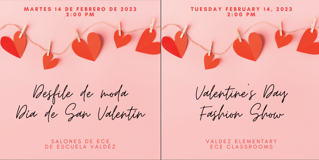 Pink background with a banner of red hearts clipped to twine at the top. Red text at the top says, "Martes 14 de febrero de 2023, 2:00 p.m." and "Tuesday, February 14, 2023, 2:00 p.m." Black text in the middle says, "Desfile de moda, Día de San Valentin" and "Valentine's Day Fashion Show." Red text at the bottom says, "Salones de ECE de Escuela Valdez." and "Valdez Elementary ECE Classrooms." 