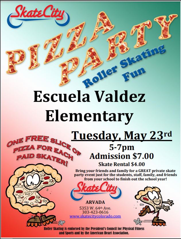 Skate City flyer with red and green background. Skate City logo in upper left corner. Orange text says, "Pizza Party" and blue text says, "Roller Skating, Fun." Black text says, "Escuela Valdez Elementary. Tuesday, May 23rd, 5-7pm. Admission $7.00. Skate rental $4.00. Bring your friends and family for a GREAT private skate party event just for the students, staff, family, and friends from your school to finish out the school year." Skate City logo with address in black text underneath, "5353 W. 64th Ave, 303-423-0616. www.skatecitycolorado.com. Roller skating is endorsed by the President's Council for Physical Fitness and Sports and by the American Heart Association." Graphic of a pizza on roller skates with one slice skating away under red text that says, "One free slice of pizza for each paid skater!"
