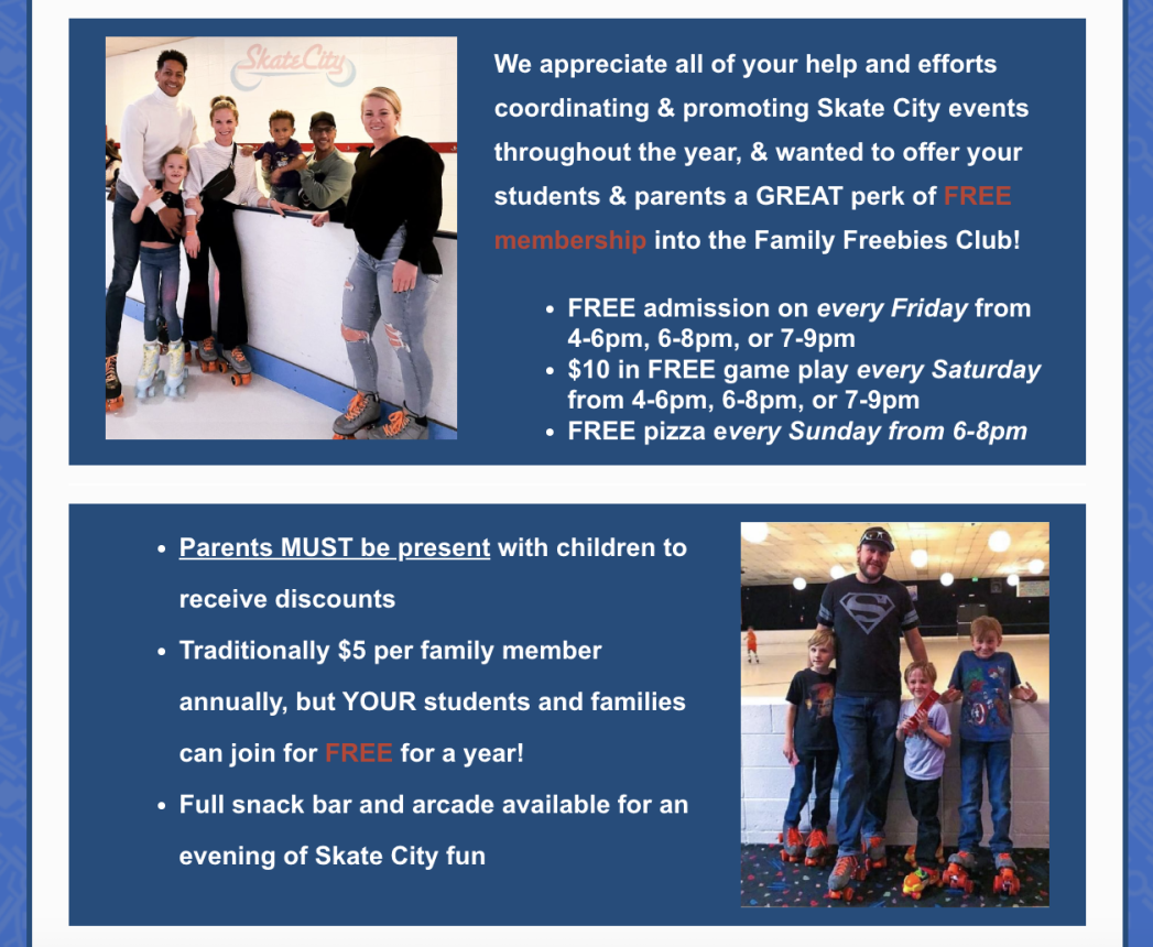 Two photos of people in roller skates at Skate City. Blue background with white text says, "We wanted to offer your students and parents a great perk of FREE membership into the Family Freebies Club! FREE admission on every Friday from 4-6pm, 6-8pm, or 7-9pm. $10 in FREE game play every Saturday. FREE pizza every Sunday from 6-8pm. Parents must be present with children to receive discounts! Traditionally $5 per family member annually, but YOUR students and families can join for FREE for a year! Full snack bar and arcade available for an evening of Skate City fun!"