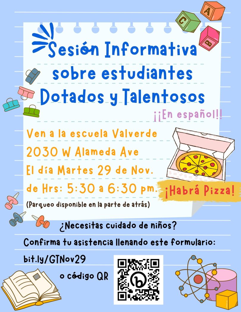 Cuadro de texto blanco sobre fondo azul. El texto dice: "Sesión informativa sobre estudiantes Dotados y Talentosos. ¡¡En español!! Ven a la escuela Valverde, 2030 W. Alameda Ave, el día martes, 29 de nov. De hrs. 5:30 a 6:30 p.m. (Parqueo disponible en la parte de atrás.) ¡Habrá pizza! ¿Necesitas cuidado de niñas? Confirma tu asistencia llenando este formulario: bit.ly/GTNov29. 