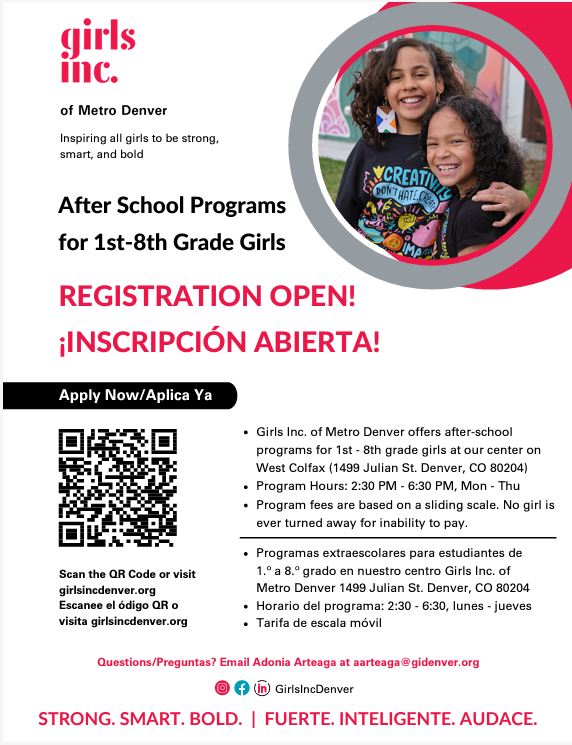 White flyer with photo of 2 girls hugging on right side. Red text at top says, "girls inc of Metro Denver" Black text says, "Inspiring all girls to be strong, smart, and bold." Red text underneath says, "After School Programs for 1st-8th Grade Girls." Red text says, "Registration Open! REGISTRATION OPEN! ¡INSCRIPCIÓN ABIERTA!" Black text underneath says, "Girls Inc. of Metro Denver offers after-school programs for 1st - 8th grade girls at our center on West Colfax (1499 Julian St. Denver, CO 80204) Program Hours: 2:30 PM - 6:30 PM, Mon - Thu Program fees are based on a sliding scale. No girl is ever turned away for inability to pay. Scan the QR Code or visit girlsincdenver.org Escanee el ódigo QR o visita girlsincdenver.org Questions/Preguntas? Email Adonia Arteaga at aarteaga@gidenver.org Programas extraescolares para estudiantes de 1.º a 8.º grado en nuestro centro Girls Inc. of Metro Denver 1499 Julian St. Denver, CO 80204 Horario del programa: 2:30 - 6:30, lunes - jueves Tarifa de escala móvil" Black QR code on the left with black text around it says, "Apply now/Aplica ya. Scan the QR Code or visit girlsincdenver.org. Escanee el ódigo QR o visita girlsincdenver.org." Red text underneath says, "Questions/Preguntas? Email Adonia Arteaga at aarteaga@gidenver.org. Programas extraescolares para estudiantes de 1.º a 8.º grado en nuestro centro. Girls Inc. of Metro Denver, 1499 Julian, St, Denver, CO 80204. Horario del programa: 2:30 - 6:30, lunes - jueves. Tarifa de escala móvil. GirlsIncDenver. STRONG. SMART. BOLD.  |  FUERTE. INTELIGENTE. AUDACE." 