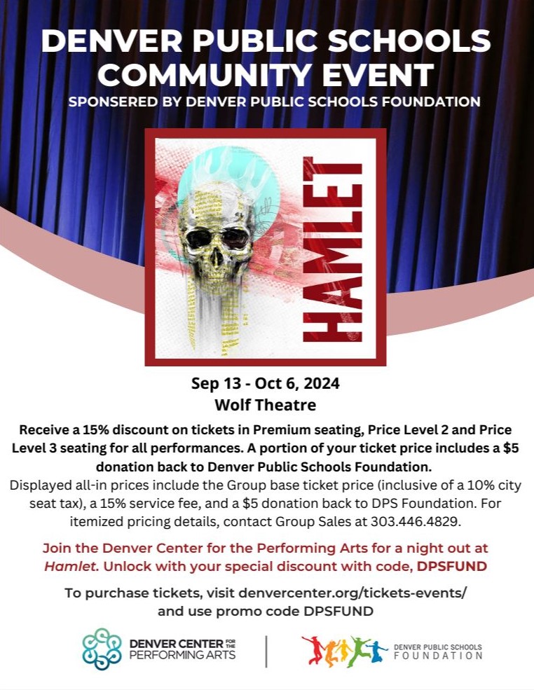 Flyer with blue theater curtain covering top third and bottom two-thirds is white. White text over blue background says, "Denver Public Schools Community Event. Sponsored by Denver Public Schools Foundation." Below is a red-bordered square with an image of a skull and letters in red spelling "Hamlet." Black text below says, "Sep 13 - Oct 6, 2024 Wolf Theatre Receive a 15% discount on tickets in Premium seating, Price Level 2 and Price Level 3 seating for all performances. A portion of your ticket price includes a $5 donation back to Denver Public Schools Foundation. Displayed all-in prices include the Group base ticket price (inclusive of a 10% city seat tax), a 15% service fee, and a $5 donation back to DPS Foundation. For itemized pricing details, contact Group Sales at 303.446.4829. Join the Denver Center for the Performing Arts for a night out at Hamlet. Unlock with your special discount with code, DPSFUND To purchase tickets, visit denvercenter.org/tickets-events/ and use promo code DPSFUND." Logos at bottom for Denver Center for the Performing Arts and DPS Foundation.