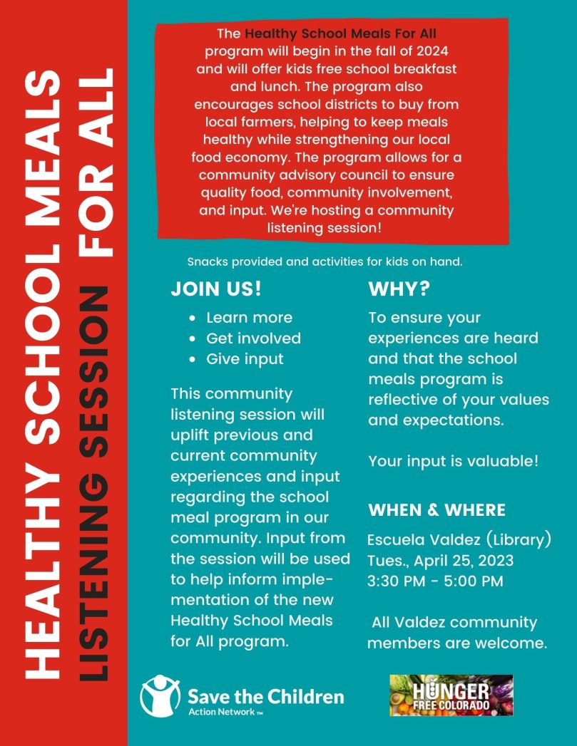 Blue background. Red box on left says "Healthy School Meals For All" in white text and "Listening Session" in black text. Red box at top says in white text, "The Healthy School Meals for All Program will begin in the fall of 2024 and will offer kids free school breakfast and lunch. The program also encourages school districts to buy from local farmers, helping to keep meals healthy, while strengthening our local food economy. The program allows for a community advisory council to ensure quality food, community involvement, and input. We're hosting a community listening session!" White text on blue background says, "Snacks provided and activities for kids on hand. Join us! Learn more, get involved, give input. This community listening session will uplift previous and current community experiences and input regarding the school meal program in our community. Input from the session will be used to help inform implementation of the new Healthy Schools for All Program. Why? To ensure your experiences are heard and that the school meals program is reflective of your values and expectations. Your input is valuable! WHEN & WHERE: Escuela Valdez (Library), Tuesday, April 25th, 2023, 3:30 PM to 5:00 PM." White logo of Save the Children Action Network and logo for Hunger Free Colorado at the bottom.