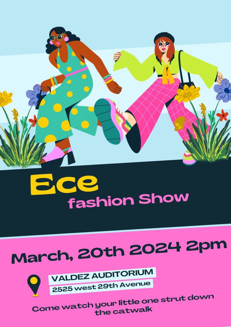 Flyer with graphics at top half of two women in colorful clothing walking. Middle of flyer is a black band with yellow text that says, "Ece" and pink text that says "fashion shoiw." Bottom part is pink background with black text saying, "March 20th 2024, 2pm, Valdez Auditorium, 2525 W. 29th Ave. Come watch your little one strut down the catwalk.""