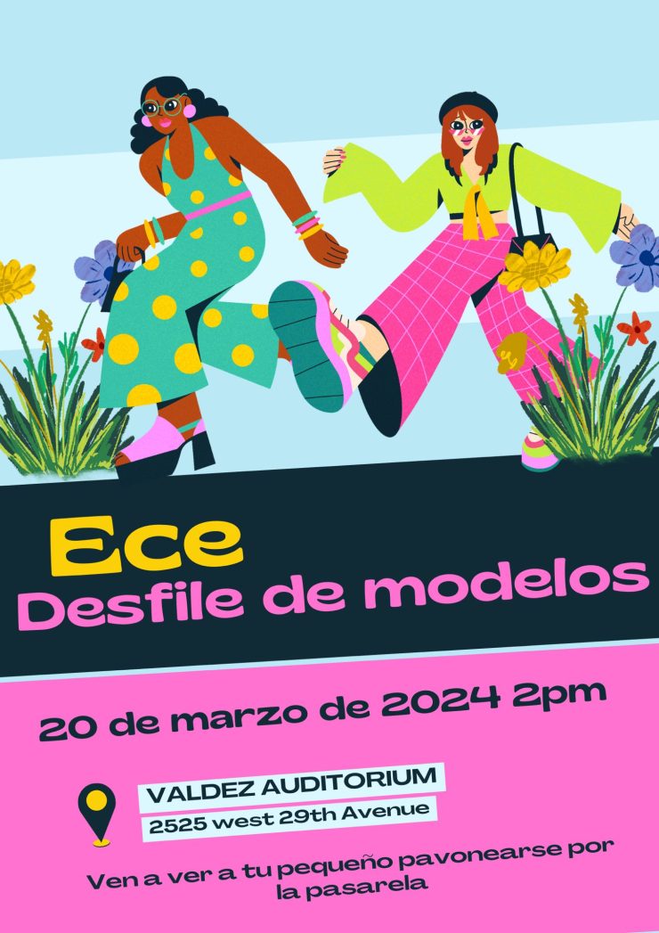 Flyer with graphics at top half of two women in colorful clothing walking. Middle of flyer is a black band with yellow text that says, "Ece" and pink text that says "Desfile de modelos." Bottom part is pink background with black text saying, "20 de marzo 2024, 2pm, Valdez Auditorium, 2525 W. 29th Ave. Ven a ver a tu pequño pavonearse por la pasarela."
