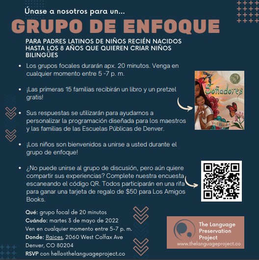 White text on blue background: Únase a nosotros para un... Grupo De Enfoque para padres Latinos de niños recién nacidos hasta los 8 años que quieren criar niños bilingües. 3 de mayo de 5-7pm. Raíces Brewing Co, 2060 West Colfax Ave, Denver, CO 80204. Las primeras 15 familias recibirán un libro y un pretzel gratis. ¡Los niños son bienvenidos! RSVP enviándonos un correo electrónico a hello@thelanguageproject.co ¿No puede unirse al grupo de discusión, pero aún quiere compartir sus experiencias? Complete nuestra encuesta escaneando el código QR o haciendo clic aquí. Todos participarán en una rifa para ganar una tarjeta de regalo de $50 para Los Amigos Books.