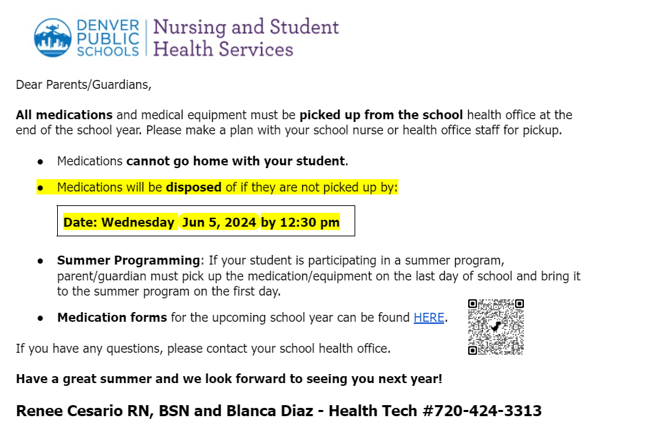 Letter to parents from Nursing Services says, "Dear Parents/Guardians,                                                                                                                                                    All medications and medical equipment must be picked up from the school health office at the end of the school year. Please make a plan with your school nurse or health office staff for pickup.   Medications cannot go home with your student. Medications will be disposed of if they are not picked up by:  Date: Wednesday Jun 5, 2024 by 12:30 pm   Summer Programming: If your student is participating in a summer program, parent/guardian must pick up the medication/equipment on the last day of school and bring it to the summer program on the first day.   Medication forms for the upcoming school year can be found HERE.  If you have any questions, please contact your school health office.      Have a great summer and we look forward to seeing you next year!  Renee Cesario RN, BSN and Blanca Diaz - Health Tech #720-424-3313"