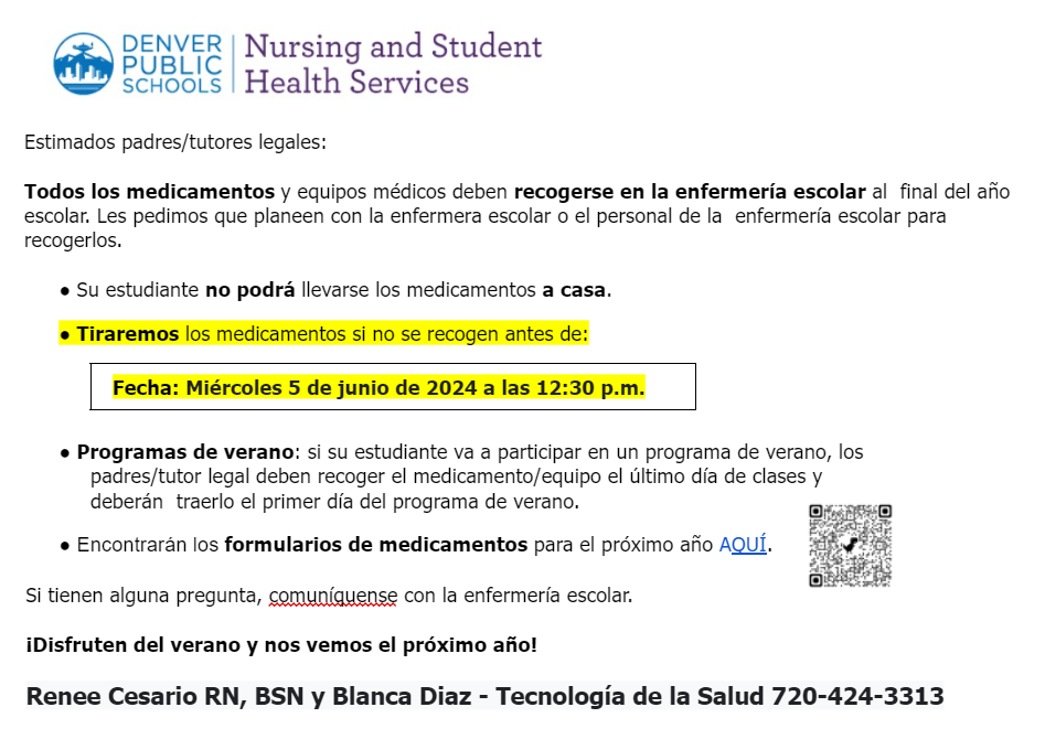 Letter to parents from Nursing Services says, "Estimados padres/tutores legales:  Todos los medicamentos y equipos médicos deben recogerse en la enfermería escolar al  final del año escolar. Les pedimos que planeen con la enfermera escolar o el personal de la  enfermería escolar para recogerlos.  ● Su estudiante no podrá llevarse los medicamentos a casa.  ● Tiraremos los medicamentos si no se recogen antes de:  Fecha: Miércoles 5 de junio de 2024 a las 12:30 p.m.   ● Programas de verano: si su estudiante va a participar en un programa de verano, los  padres/tutor legal deben recoger el medicamento/equipo el último día de clases y deberán  traerlo el primer día del programa de verano.  ● Encontrarán los formularios de medicamentos para el próximo año AQUÍ.  Si tienen alguna pregunta, comuníquense con la enfermería escolar.  ¡Disfruten del verano y nos vemos el próximo año!  Renee Cesario RN, BSN y Blanca Diaz - Tecnología de la Salud 720-424-3313