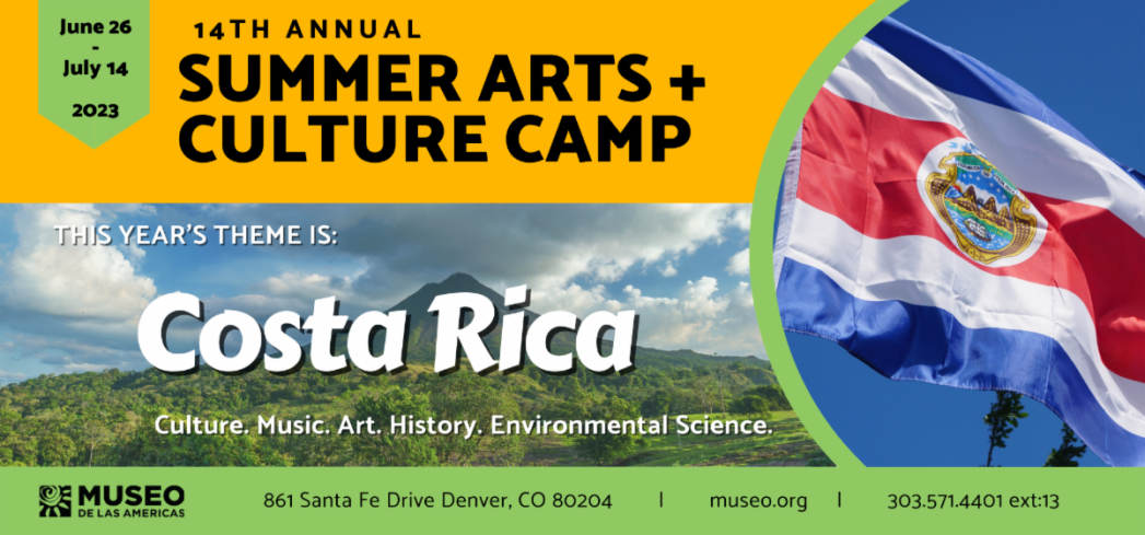 Banner with a photo of a Costa Rican flag on the right. On left top yellow stripe in black text says, "14th Annual Summer Arts + Culture Camp. June 26-July 14." Middle stripe is a photo of Costa Rican landscape with white text that says, "This year's theme is Costa Rica: Culture. Music. Art. History. Environmental Science." Bottom stripe is green with black text that says, "Museo de las Americas, 861 Santa Fe Drive, Denver, CO 80204, museo.org, 303.571.4401, ext. 13."