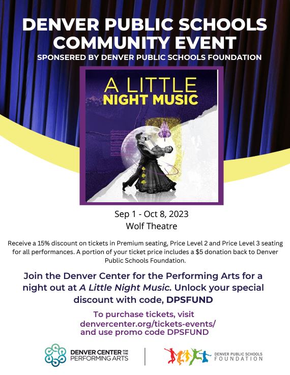 Blue theater curtain background with white text saying, "Denver Public Schools Community Event. Sponsored by Denver Public Schools Foundation." Below is a square insert with text in yellow saying "A Little Night Music" above an image of a man and a woman dancing. Black text below says, "September 1 - October 8. Wolf Theater. Receive a 15% discount on tickets in Premium seating, Price Level 2 and Price Level 3 seating for all performances. A portion of your ticket price includes a $5 donation back to Denver Public Schools Foundation. Join the Denver Center for the Performing Arts for a night out at A Little Night Music. Unlock your special discount with code, DPSFUND To purchase tickets, visit SPONSERED BY DENVER PUBLIC SCHOOLS FOUNDATION DENVER PUBLIC SCHOOLS COMMUNITY EVENT denvercenter.org/tickets-events/ and use promo code DPSFUND." Below is a logo for Denver Center for the Performing Arts and Denver Public Schools Foundation. 
