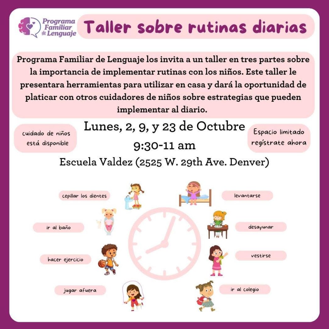 Flyer for Programa Familiar de Lenguaje. White flyer with purple border. Purple text at top says, "Taller sobre rutinas diarias." Black text below says, "Programa Familiar de Lenguaje invita a familias hispanohablantes con peques de 5 años o menos a un taller en tres partes sobre la importancia de implementar rutinas con los niños. Este taller le presentara herramientas para utilizar en casa y dará la oportunidad de platicar con otros cuidadores de niños sobre estrategias que pueden implementar al diario. Lunes 2, 9 y 23 de octubre. 9:30-11:00 a.m. Escuela Valdez, 2525 W 29th Ave, Denver" At bottom of flyer is an image of a purple clock in the middle surrounded by smaller images of children doing chores: waking up, brushing teeth, going to the bathroom,  eating breakfast, exercising, getting dressed, playing outside, going to school.