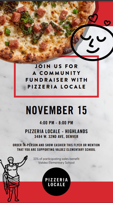 Photo of a pizza with graphic of a smiley face against a gray background. Black text says, "Join us for a community fundraiser with Pizzeria Locale. November 15th, 4:00 - 8:00pm. Pizzeria Locale - Highlands, 3484 W. 32nd Ave, Denver. ORDER IN-PERSON AND SHOW CASHIER THIS FLYER OR MENTION THAT YOU ARE SUPPORTING VALDEZ ELEMENTARY SCHOOL 33% of participating sales benefit Valdez Elementary School.
