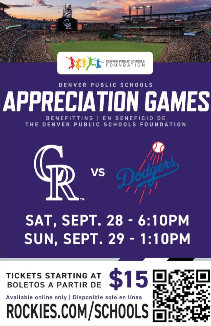 Flyer for CO Rockies Game with photo of Coors Field at the top. Purple background with white text says, "Denver Public Schools Appreciation Games. Benefitting the Denver Public Schools Foundation. CR vs. Dodgers. Saturday, Sept 28 - 6:10PM. Sunday, Sept 29 - 1:10PM. Tickets starting at $15. Available online only: Rockies.com/schools."