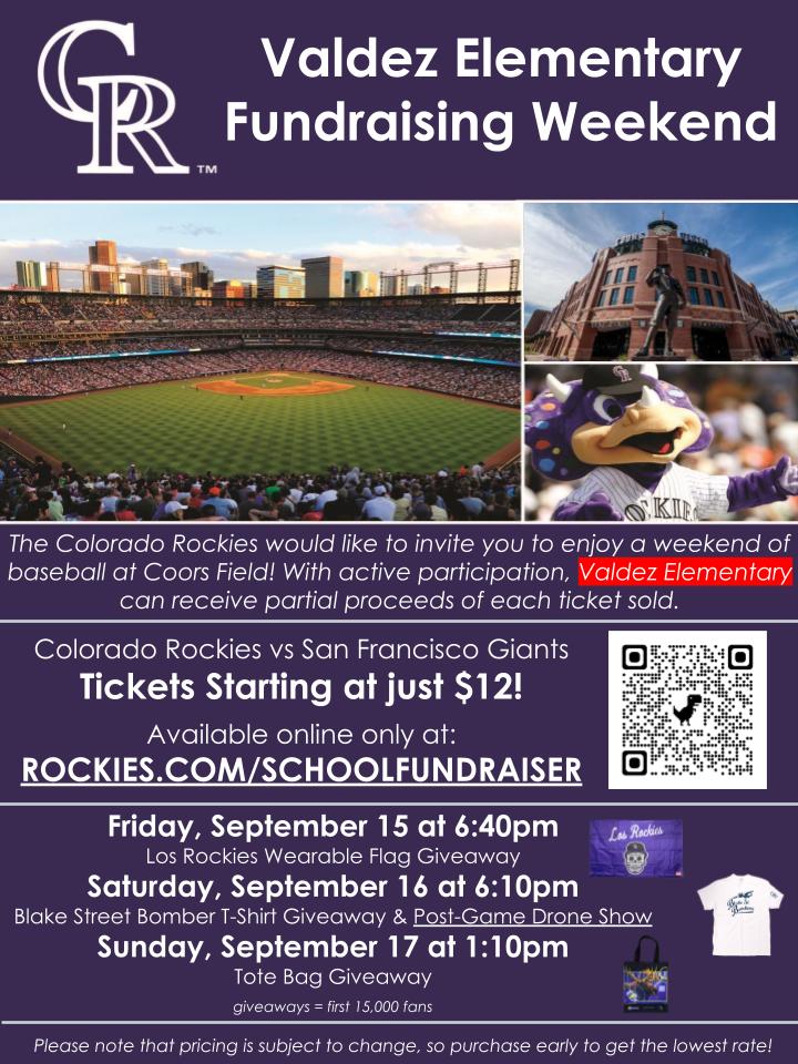 Purple background with top header in white text says, "CR: Valdez Elementary Fundraising Weekend" over photos of Coors Field and the Rockies mascot. White text below says, "The Colorado Rockies would like to invite you to enjoy a weekend of baseball at Coors Field! With active participation, Valdez Elementary can receive partial proceeds of each ticket sold. Colorado Rockies vs San Francisco Giants Tickets Starting at just $12!  Available online only at: ROCKIES.COM/SCHOOLFUNDRAISER. Friday, September 15 at 6:40pm Los Rockies Wearable Flag Giveaway Saturday, September 16 at 6:10pm Blake Street Bomber T-Shirt Giveaway & Post-Game Drone Show Sunday, September 17 at 1:10pm Tote Bag Giveaway  giveaways = first 15,000 fans. Please note that pricing is subject to change, so purchase early to get the lowest rate!"