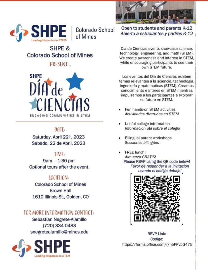 White background with black text, "SHPE & Colorado School of Mines present Día de Ciencias: Engaging Communities in STEM. Date: Saturday, April 22nd. Time: 9-1:30 p.m. Optional tours after the event. Location: Colorado School of Mines, Brown Hall, 1610 Illinois St, Golden, CO. For more information contact Sebastian Negrete-Alamillo, 720-334-0483 or snegretealamillo@mines.edu. Open to students and parents, K-12. Día de Ciencias events showcase science, technology, engineering, and math (STEM). We create awareness and interest in STEM while encouraging participants to see their own STEM future. Fun, hands-on STEM activities. Useful college information. Bilingual parent workshops. FREE lunch. Please RSVP using the QR code below. RSVP link: https://forms.office.com/r/nbPPvbG475"