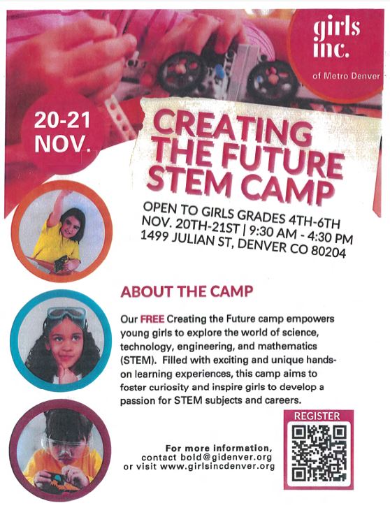 White flyer with image at the top of children's hands working on a car with wheels. White logo of girls inc of Metro Denver. White text says, "20-21 Nov." Three photos of girls in round frames on the left side of the flyer. Right side says in red and black text: "Creating the Future STEM Camp. Open to girls grades 4th-6th, November 20th-21st, 9:30am - 4:30pm, 1499 Julian St, Denver, CO 80204. About the Camp: Our FREE Creating the Future camp empowers young girls to explore the world of science,  technology, engineering, and mathematics (STEM). Filled with exciting and unique hands on learning experiences, this camp aims to foster curiosity and inspire girls to develop a  passion for STEM subjects and careers. For more information,   contact bold @gidenver.org   or visit www.girlsincdenver.org"